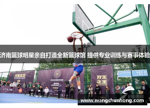 济南篮球明星亲自打造全新篮球馆 提供专业训练与赛事体验